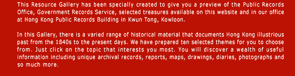 This Resource Gallery consists of digitized archival records, it has been specially created to give you a preview of Public Records Office, Government Records Service selected treasures available on this website and in our office at Hong Kong Public Records Building in Kwun Tong, Kowloon.

In this Gallery, there is a varied range of historical material that documents Hong Kong illustrious past from the 1840s to the present days. We have prepared ten selected themes for you to choose from. Just click on the topic that interests you most. You will discover a wealth of useful information including unique archival records, reports, maps, drawings, diaries, photographs and so much more. 
